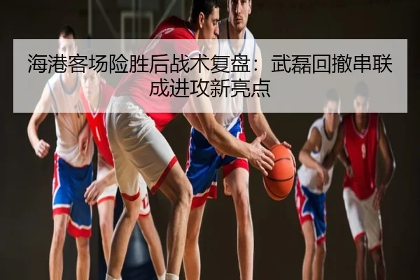 海港客场险胜后战术复盘：武磊回撤串联成进攻新亮点