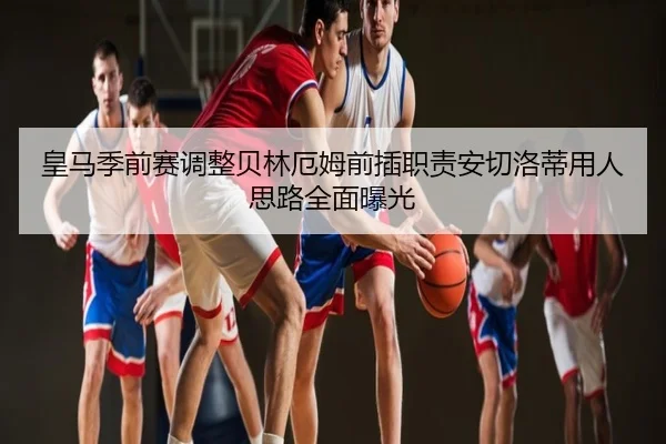 皇马季前赛调整贝林厄姆前插职责安切洛蒂用人思路全面曝光