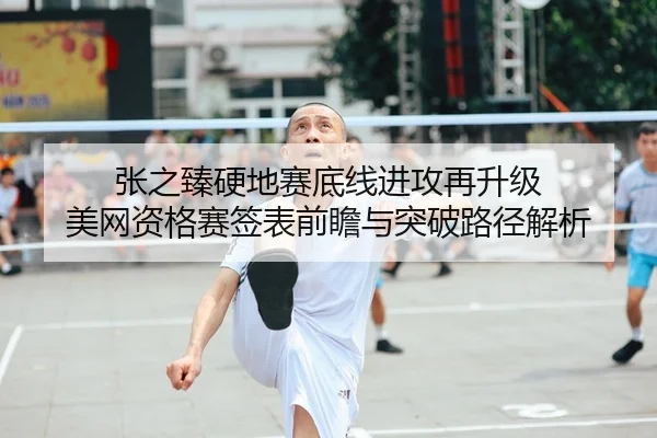 张之臻硬地赛底线进攻再升级 美网资格赛签表前瞻与突破路径解析