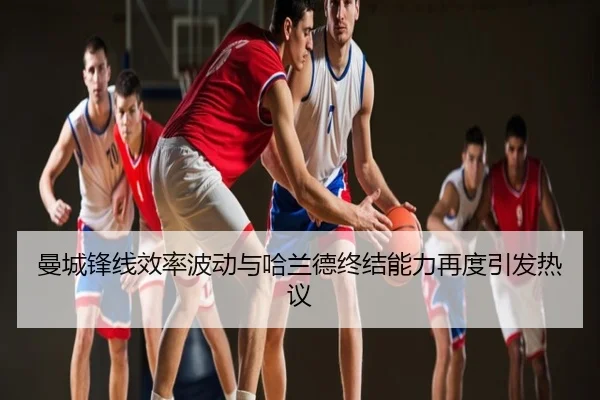 曼城锋线效率波动与哈兰德终结能力再度引发热议