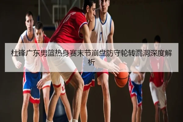 杜锋广东男篮热身赛末节崩盘防守轮转漏洞深度解析