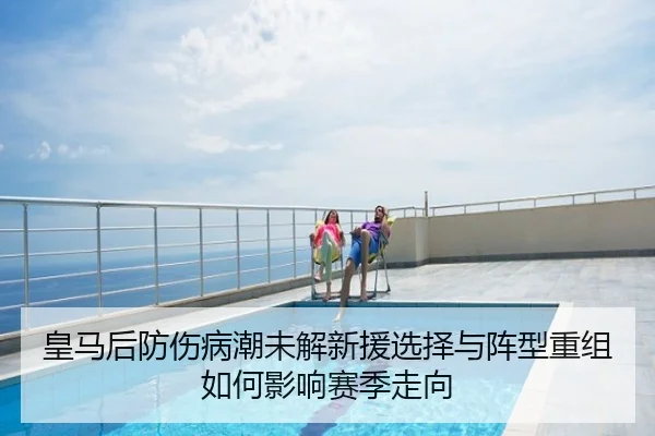 皇马后防伤病潮未解新援选择与阵型重组如何影响赛季走向