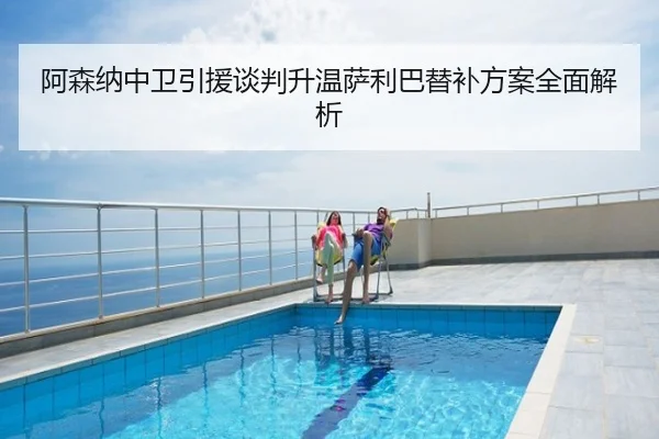阿森纳中卫引援谈判升温萨利巴替补方案全面解析